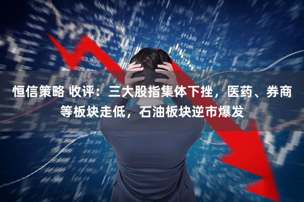 恒信策略 收评：三大股指集体下挫，医药、券商等板块走低，石油板块逆市爆发