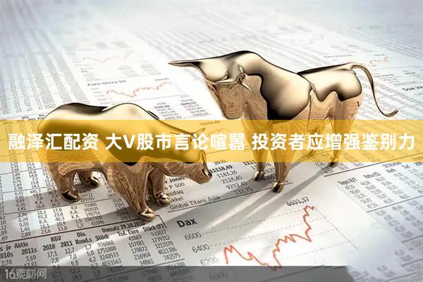融泽汇配资 大V股市言论喧嚣 投资者应增强鉴别力