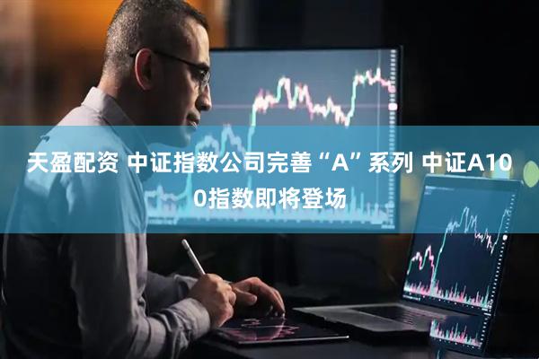 天盈配资 中证指数公司完善“A”系列 中证A100指数即将登场