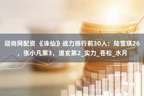 迎尚网配资 《诛仙》战力排行前30人：陆雪琪26，张小凡第3，道玄第2_实力_苍松_水月