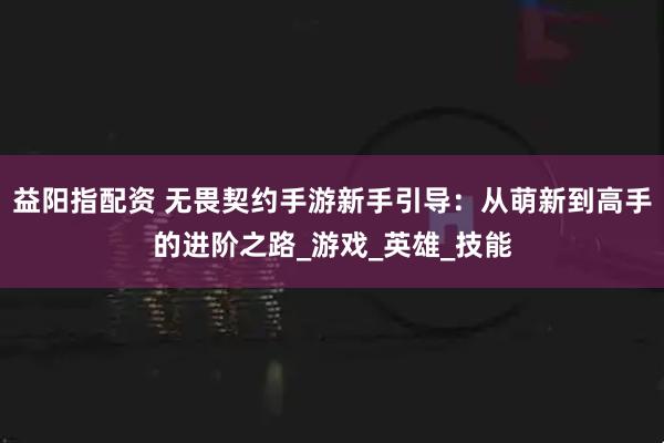 益阳指配资 无畏契约手游新手引导：从萌新到高手的进阶之路_游戏_英雄_技能