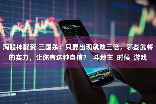 淘股神配资 三国杀：只要出现就敢三倍，哪些武将的实力，让你有这种自信？_斗地主_时候_游戏
