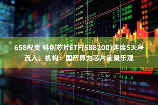 658配资 科创芯片ETF(588200)连续5天净流入，机构：国产算力芯片前景乐观