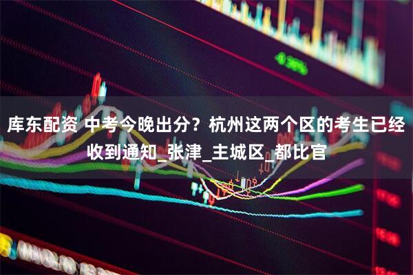 库东配资 中考今晚出分？杭州这两个区的考生已经收到通知_张津_主城区_都比官