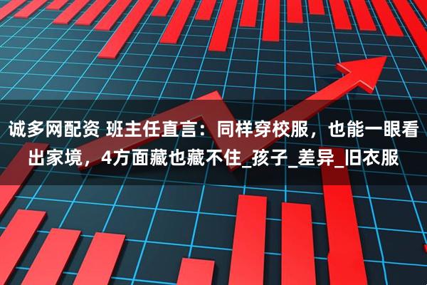 诚多网配资 班主任直言：同样穿校服，也能一眼看出家境，4方面藏也藏不住_孩子_差异_旧衣服