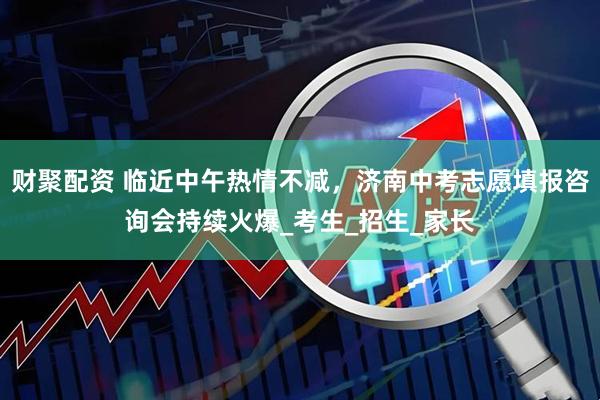 财聚配资 临近中午热情不减，济南中考志愿填报咨询会持续火爆_考生_招生_家长