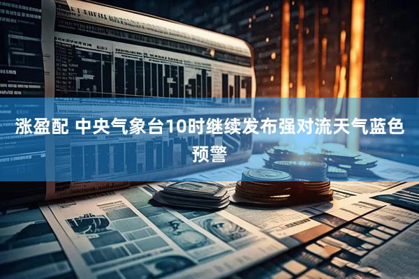 涨盈配 中央气象台10时继续发布强对流天气蓝色预警