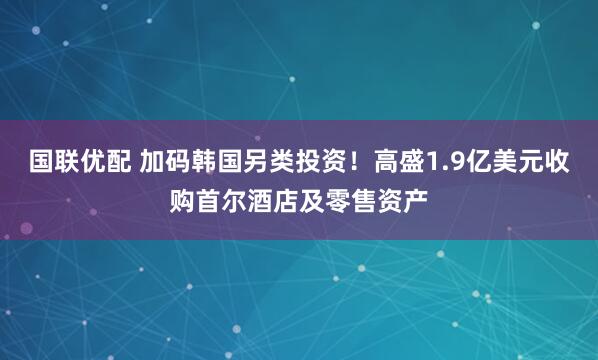 国联优配 加码韩国另类投资！高盛1.9亿美元收购首尔酒店及零售资产