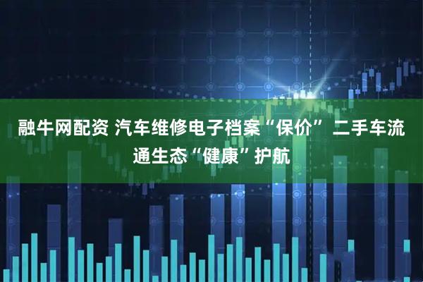 融牛网配资 汽车维修电子档案“保价” 二手车流通生态“健康”护航