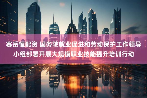赛岳恒配资 国务院就业促进和劳动保护工作领导小组部署开展大规模职业技能提升培训行动
