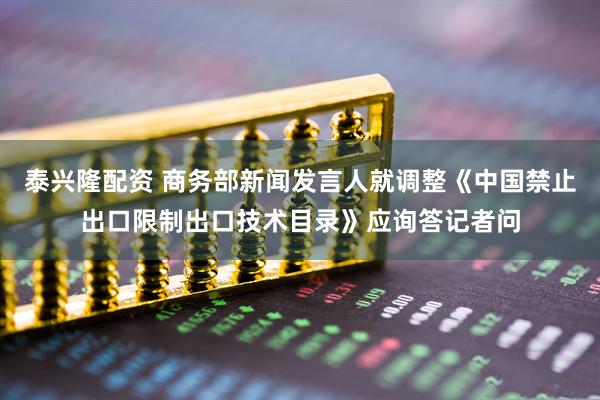 泰兴隆配资 商务部新闻发言人就调整《中国禁止出口限制出口技术目录》应询答记者问
