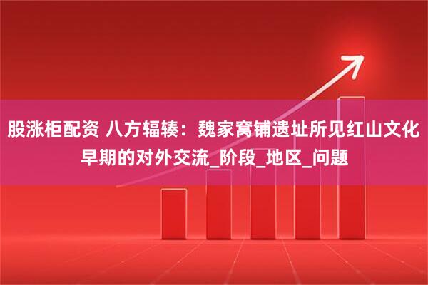 股涨柜配资 八方辐辏：魏家窝铺遗址所见红山文化早期的对外交流_阶段_地区_问题