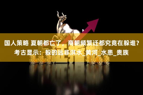 国人策略 夏朝都亡了，商朝频繁迁都究竟在躲谁？考古显示：躲的远非洪水_黄河_水患_贵族