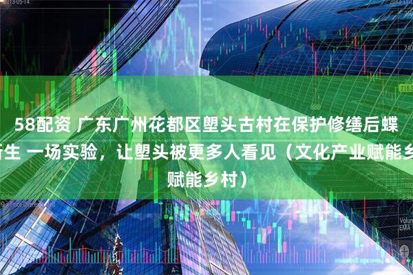 58配资 广东广州花都区塱头古村在保护修缮后蝶变新生 一场实验，让塱头被更多人看见（文化产业赋能乡村）