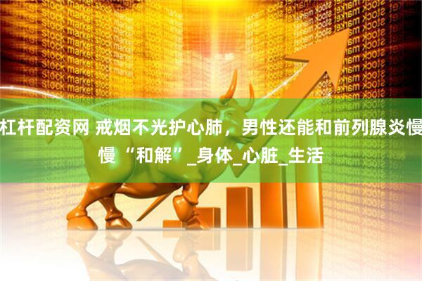 杠杆配资网 戒烟不光护心肺，男性还能和前列腺炎慢慢 “和解”_身体_心脏_生活