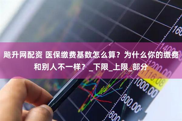 飚升网配资 医保缴费基数怎么算？为什么你的缴费和别人不一样？_下限_上限_部分