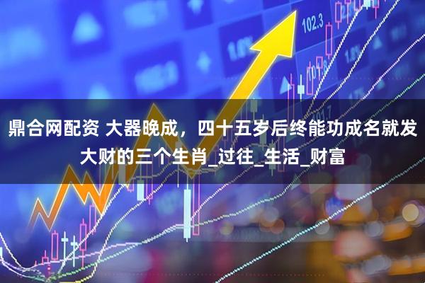 鼎合网配资 大器晚成，四十五岁后终能功成名就发大财的三个生肖_过往_生活_财富