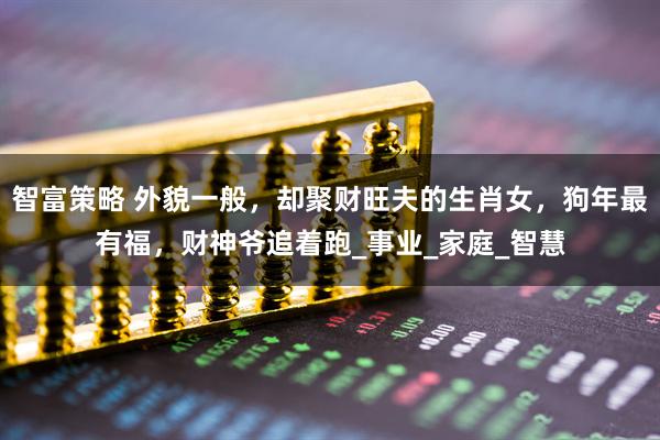 智富策略 外貌一般，却聚财旺夫的生肖女，狗年最有福，财神爷追着跑_事业_家庭_智慧