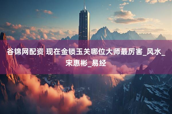 谷锦网配资 现在金锁玉关哪位大师最厉害_风水_宋惠彬_易经