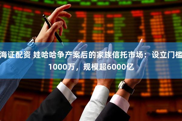 海证配资 娃哈哈争产案后的家族信托市场：设立门槛1000万，规模超6000亿