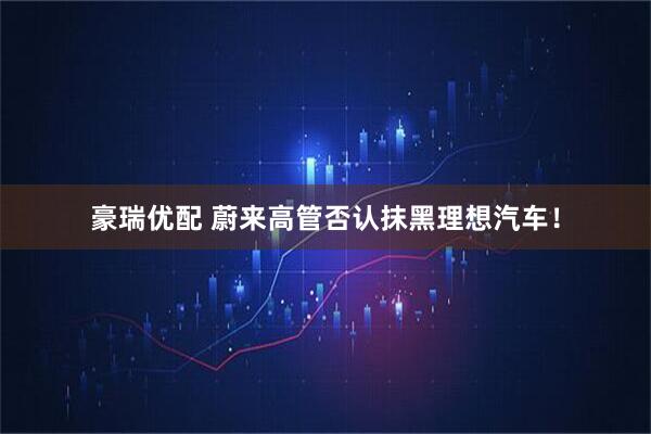 豪瑞优配 蔚来高管否认抹黑理想汽车！
