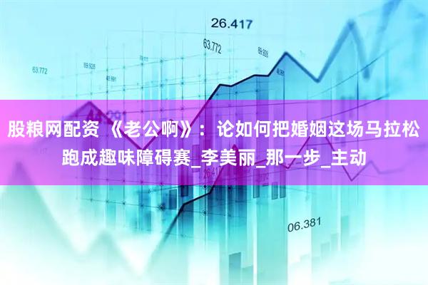 股粮网配资 《老公啊》：论如何把婚姻这场马拉松跑成趣味障碍赛_李美丽_那一步_主动