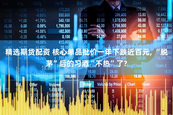 精选期货配资 核心单品批价一年下跌近百元, “脱茅”后的习酒“不热”了?