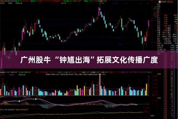 广州股牛 “钟馗出海”拓展文化传播广度