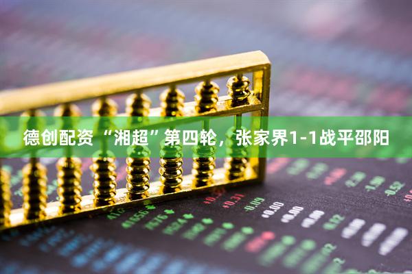 德创配资 “湘超”第四轮，张家界1-1战平邵阳