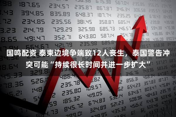 国鸣配资 泰柬边境争端致12人丧生,泰国警告冲突可能“持续很长时间并进一步扩大”