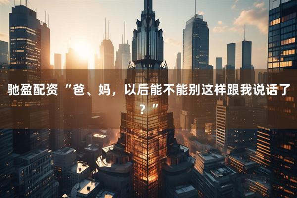 驰盈配资 “爸、妈，以后能不能别这样跟我说话了？”