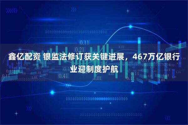 鑫亿配资 银监法修订获关键进展，467万亿银行业迎制度护航