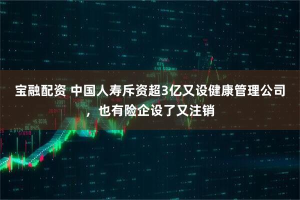 宝融配资 中国人寿斥资超3亿又设健康管理公司,也有险企设了又注销