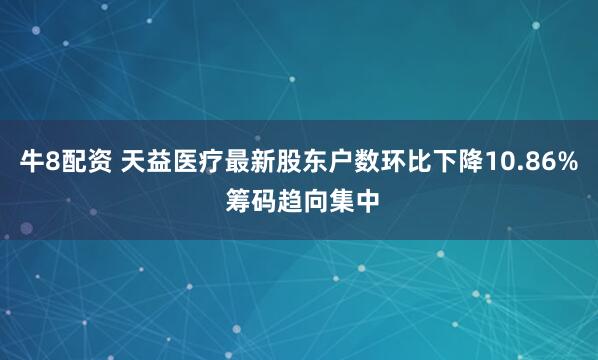 牛8配资 天益医疗最新股东户数环比下降10.86% 筹码趋向集中