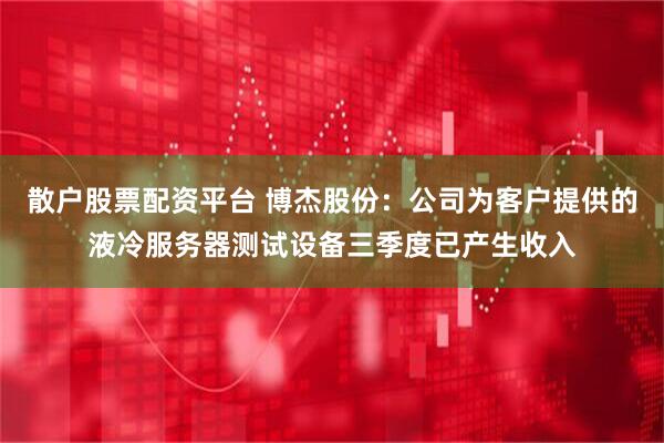 散户股票配资平台 博杰股份：公司为客户提供的液冷服务器测试设备三季度已产生收入