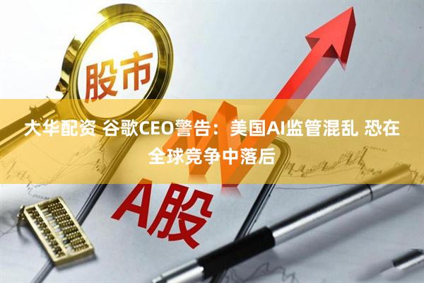 大华配资 谷歌CEO警告：美国AI监管混乱 恐在全球竞争中落后