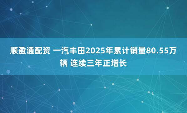顺盈通配资 一汽丰田2025年累计销量80.55万辆 连续三年正增长