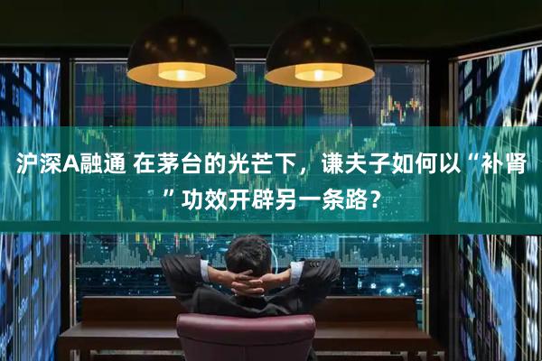 沪深A融通 在茅台的光芒下，谦夫子如何以“补肾”功效开辟另一条路？