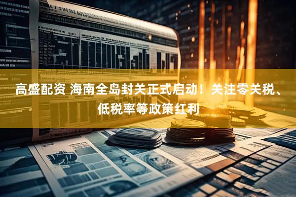 高盛配资 海南全岛封关正式启动！关注零关税、低税率等政策红利