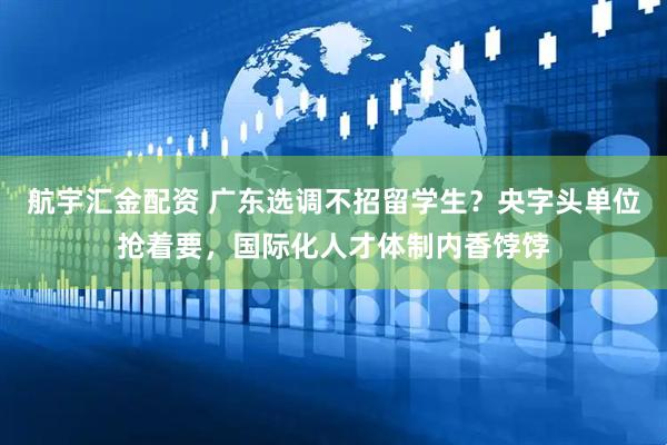 航宇汇金配资 广东选调不招留学生？央字头单位抢着要，国际化人才体制内香饽饽